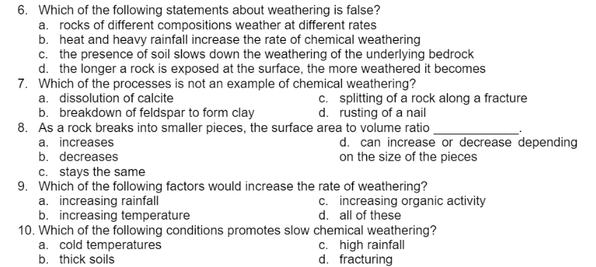 6. Which of the following statements about weathering is false?
a. rocks of different compositions weather at different rates
b. heat and heavy rainfall increase the rate of chemical weathering
c. the presence of soil slows down the weathering of the underlying bedrock
d. the longer a rock is exposed at the surface, the more weathered it becomes
7. Which of the processes is not an example of chemical weathering?
a. dissolution of calcite
c. splitting of a rock along a fracture
d. rusting of a nail
b. breakdown of feldspar to form clay
8. As a rock breaks into smaller pieces, the surface area to volume ratio
a. increases
b. decreases
d. can increase or decrease depending
on the size of the pieces
c. stays the same
9. Which of the following factors would increase the rate of weathering?
a. increasing rainfall
b. increasing temperature
10. Which of the following conditions promotes slow chemical weathering?
a. cold temperatures
c. increasing organic activity
d. all of these
c. high rainfall
d. fracturing
b. thick soils
