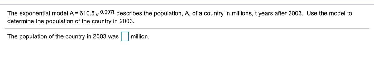 The exponential model A = 610.5 e 0.007t describes the population, A, of a country in millions, t years after 2003. Use the model to
determine the population of the country in 2003.
The population of the country in 2003 was
million.
