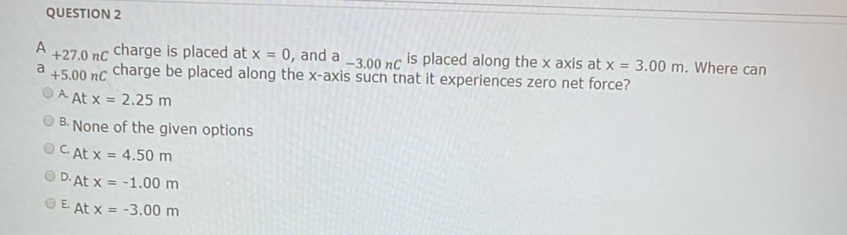 QUESTION 2
+27.0 nc charge is placed at x = 0, and a _3.00 nc is placed along the x axis at x = 3.00 m. Where can
+5.00 nc charge be placed along the x-axis such that it experiences zero net force?
A
a
A. At x = 2.25 m
O B. None of the given options
O C. At x = 4.50 m
O D. At x = -1.00 m
O E. At x = -3.00 m
