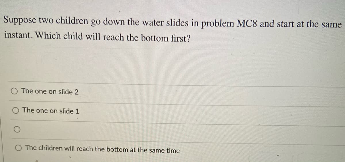 Suppose two children go down the water slides in problem MC8 and start at the same
instant. Which child will reach the bottom first?
The one on slide 2
The one on slide 1
The children will reach the bottom at the same time
