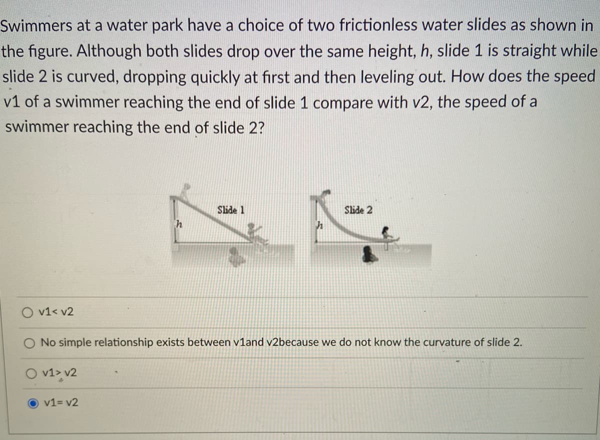 Swimmers at a water park have a choice of two frictionless water slides as shown in
the figure. Although both slides drop over the same height, h, slide 1 is straight while
slide 2 is curved, dropping quickly at first and then leveling out. How does the speed
v1 of a swimmer reaching the end of slide 1 compare with v2, the speed of a
swimmer reaching the end of slide 2?
Slide 1
Slide 2
v1< v2
No simple relationship exists between v1and v2because we do not know the curvature of slide 2.
v1> v2
v1= v2
