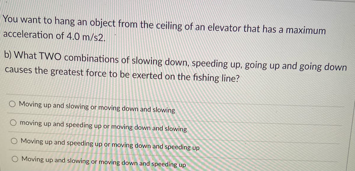 You want to hang an object from the ceiling of an elevator that has a maximum
acceleration of 4.0 m/s2.
b) What TWO combinations of slowing down, speeding up, going up and going down
causes the greatest force to be exerted on the fishing line?
Moving up and slowing or moving down and slowing
moving up and speeding up or moving down and slowing
Moving up and speeding up or moving down and speeding up
Moving up and slowing or moving down and speeding up
