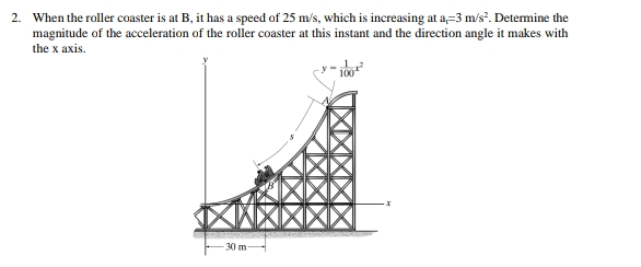 2. When the roller coaster is at B, it has a speed of 25 m/s, which is increasing at a-3 m/s². Determine the
magnitude of the acceleration of the roller coaster at this instant and the direction angle it makes with
the x axis.
100