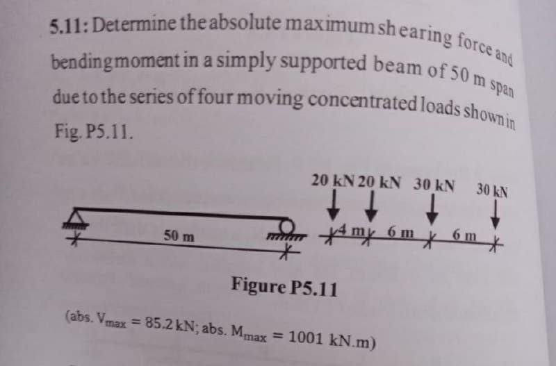 due to the series of four moving concentrated loads shown in
5.11: Determine the absolute maximum sh earing force and
bending moment in a simply supported beam of 50 m span
bending moment in a simply supported beam of 50
Fig. P5.11.
20 kN 20 kN 30 kN 30 kN
6 m
6 m
50 m
Figure P5.11
(abs. Vmax = 85.2 kN; abs. Mmax
= 1001 kN.m)
