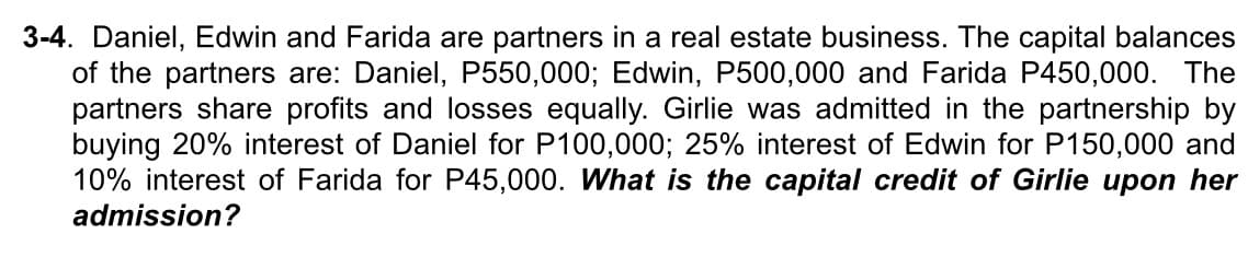 3-4. Daniel, Edwin and Farida are partners in a real estate business. The capital balances
of the partners are: Daniel, P550,000; Edwin, P500,000 and Farida P450,000. The
partners share profits and losses equally. Girlie was admitted in the partnership by
buying 20% interest of Daniel for P100,000; 25% interest of Edwin for P150,000 and
10% interest of Farida for P45,000. What is the capital credit of Girlie upon her
admission?