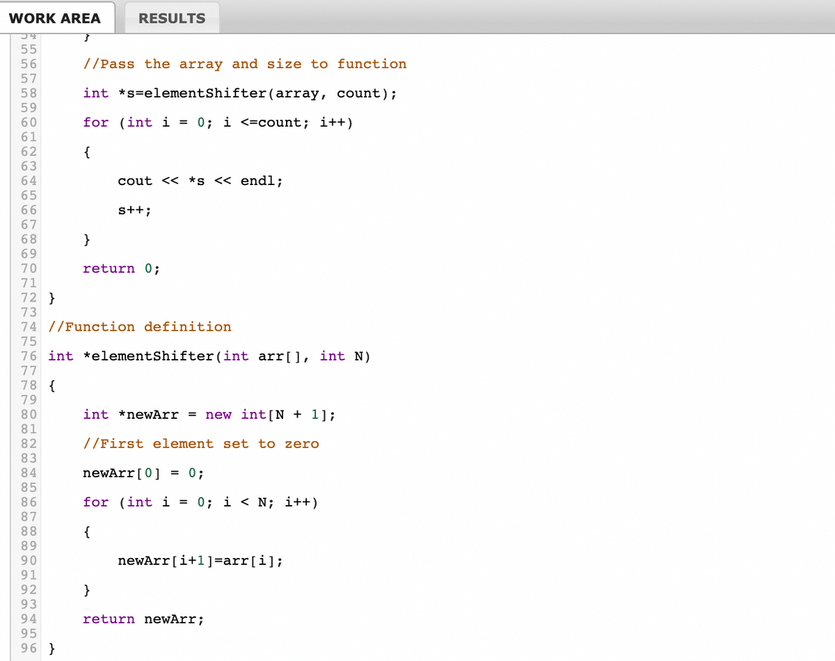 WORK AREA
RESULTS
//Pass the array and size to function
58
int *s=elementShifter(array, count);
59
60
61
for (int i = 0; i <=count; i++)
62
{
63
64
65
cout << *s << endl;
s++;
67
68
69
70
}
return 0;
71
72 }
73
74 //Function definition
75
76 int *elementShifter(int arr[], int N)
77
78 {
79
80
int *newArr = new int[N + 1];
81
//First element set to zero
82
83
84
85
newArr[0] = 0;
for (int i
0; i < N; i++)
87
88
{
89
90
newArr[i+1]=arr[i];
91
92
93
94
95
96 }
}
return newArr;
LO O7c0 a O H NM S
O7 00 O 012 3456 r 00 o OHN M 4
n555 56664o 6666 6O77 7777 777 00 o co 0o 0o 0o co 00 co co aaaa oa
67 00 o 012 3456
