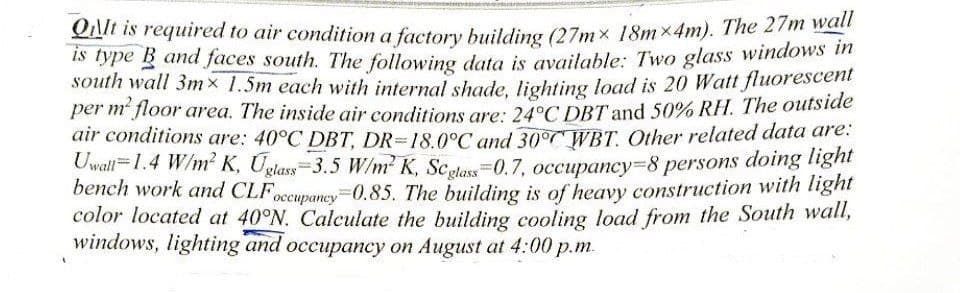 QIt is required to air condition a factory building (27mx 18mx4m). The 27m wall
is type B and faces south. The following data is available: Two glass windows in
south wall 3mx 1.5m each with internal shade, lighting load is 20 Watt fluorescent
per m² floor area. The inside air conditions are: 24°C DBT and 50% RH. The outside
air conditions are: 40°C DBT, DR-18.0°C and 30° WBT. Other related data are:
Uwall-1.4 W/m² K, Uglass-3.5 W/m² K, Scglass-0.7, occupancy-8 persons doing light
bench work and CLF occupancy=0.85. The building is of heavy construction with light
color located at 40°N. Calculate the building cooling load from the South wall,
windows, lighting and occupancy on August at 4:00 p.m.