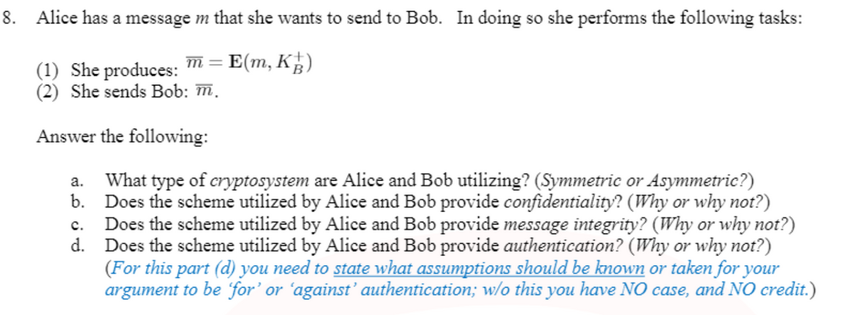 8. Alice has a message m that she wants to send to Bob. In doing so she performs the following tasks:
(1) She produces: m = E(m, K)
(2) She sends Bob: m.
Answer the following:
a. What type of cryptosystem are Alice and Bob utilizing? (Symmetric or Asymmetric?)
b. Does the scheme utilized by Alice and Bob provide confidentiality? (Why or why not?)
Does the scheme utilized by Alice and Bob provide message integrity? (Why or why not?)
d. Does the scheme utilized by Alice and Bob provide authentication? (Why or why not?)
(For this part (d) you need to state what assumptions should be known or taken for your
argument to be for' or 'against’ authentication; w/o this you have NO case, and NO credit.)
с.
