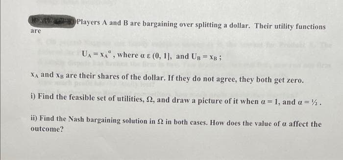 Players A and B are bargaining over splitting a dollar. Their utility functions
are
UA = xA", where a ɛ (0, 1], and UB = XB ;
XA and Xg are their shares of the dollar. If they do not agree, they both get zero.
i) Find the feasible set of utilities, 2, and draw a picture of it when a = 1, and a = ½.
ii) Find the Nash bargaining solution in 2 in both cases. How does the value of a affect the
outcome?
