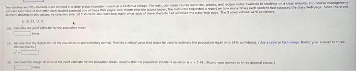 Twe hundred and y students were enrled in a large-group instruction course at a Calfornia cellege. The instructor made course materiais, gredes, and lecture notes avalable to students on a class website, and course management
sohware kast track of how oten ach tudent accessed any of these Web pages. One month after the course began, the instructor requested a report on how many times each student had accessed the class Web page. Since there are
omany studenta in this techure, he randemly seected 5 students and noted hew many times each of these stutents had accessed the class Web page. The 5 observations were as follows
19, 25. 15,
Calate the pint estimate for the population mean
tmes
Anume that the distribubon of the pooudationis appronimatelv noma. Find the e crtial value that would be used to estimate the population mean with 95% confidence. (Use a tabie or technology. Round your anawer to three
decimal places)
(a Caluate the margin of erof the point estimata for the population maan. Assume that the popuiation standard deviation is e-5AR (Round your answer to three decimal pleces)
times
