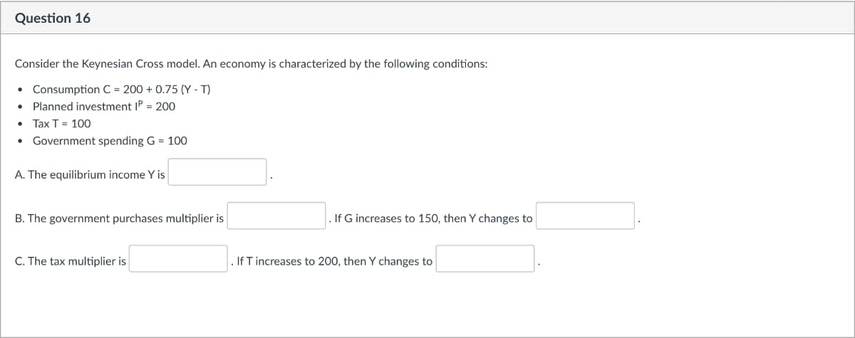 Question 16
Consider the Keynesian Cross model. An economy is characterized by the following conditions:
Consumption C = 200 + 0.75 (Y - T)
Planned investment IP = 200
Tax T = 100
Government spending G = 100
A. The equilibrium income Y is
B. The government purchases multiplier is
. If G increases to 150, then Y changes to
C. The tax multiplier is
If T increases to 200, then Y changes to
