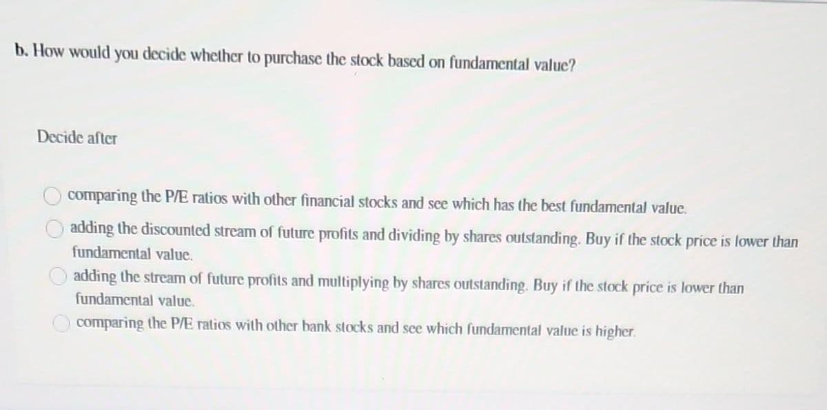 b. How would you decide whether to purchase the stock based on fundamental value?
Decide after
comparing the P/E ratios with other financial stocks and see which has the best fundamental value.
adding the discounted stream of future profits and dividing by shares outstanding. Buy if the stock price is lower than
fundamental value.
adding the stream of future profits and multiplying by shares outstanding. Buy if the stock price is lower than
fundamental value.
comparing the P/E ratios with other bank stocks and see which fundamental value is higher.