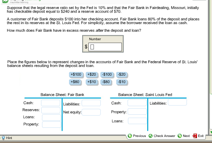 macmillan learning
Suppose that the legal reserve ratio set by the Fed is 10% and that the Fair Bank in Fairdealing, Missouri, initially
has checkable deposit equal to $240 and a reserve account of $70.
A customer of Fair Bank deposits $100 into her checking account. Fair Bank loans 80% of the deposit and places
the rest in its reserves at the St. Louis Fed. For simplicity, assume the borrower received the loan as cash.
How much does Fair Bank have in excess reserves after the deposit and loan?
Number
Place the figures below to represent changes in the accounts of Fair Bank and the Federal Reserve of St. Louis'
balance sheets resulting from the deposit and loan.
Hint
Cash:
Reserves:
Loans:
Property:
$
+$100
+$80
Balance Sheet: Fair Bank
Liabilities:
Net equity:
+$20 -$100 -$20
+$10
-$80
-$10
Balance Sheet: Saint Louis Fed
Liabilities:
Cash:
Property:
Loans:
Previous
Check Answer
Next
Exit