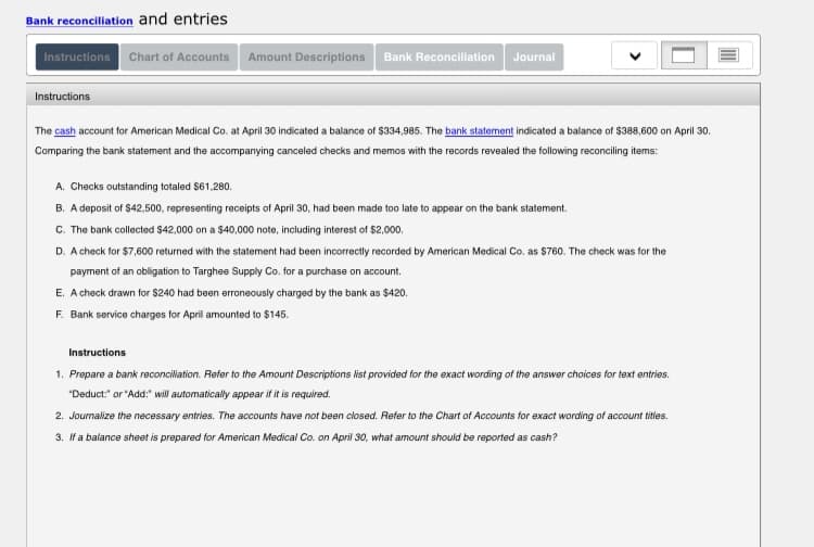 Bank reconciliation and entries
Instructions Chart of Accounts
Amount Descriptions
Bank Reconciliation
Journal
Instructions
The cash account for American Medical Co. at April 30 indicated a balance of $334,985. The bank statement indicated a balance of $388,600 on April 30.
Comparing the bank statement and the accompanying canceled checks and memos with the records revealed the following reconciling items:
A. Checks outstanding totaled $61,280.
B. A deposit of $42,500, representing receipts of April 30, had been made too late to appear on the bank statement.
C. The bank collected $42,000 on a $40,000 note, including interest of $2,000.
D. A check for $7,600 returned with the statement had been incorrectly recorded by American Medical Co. as $760. The check was t
the
payment of an obligation to Targhee Supply Co. for a purchase on account.
E. A check drawn for $240 had been erroneously charged by the bank as $420.
F. Bank service charges for April amounted to $145.
Instructions
1. Prepare a bank reconciliation. Refer to the Amount Descriptions ist provided for the exact wording of the answer choices for text entries.
"Deduct." or "Add:" will automatically appear if it is required.
2. Journalize the necessary entries. The accounts have not been calosed. Refer to the Chart of Accounts for exact wording of account titles.
3. If a balance sheet is prepared for American Medical Co. on April 30, what amount should be reported as cash?
