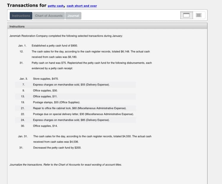 Transactions for petty cash, cash short and over
Instructions Chart of Accounts Journal
Instructions
Jeremiah Restoration Company completed the following selected transactions during January:
Jan. 1.
Established a petty cash tund of $900.
12.
The cash sales for the day, according to the cash register records, totaled $6,148. The actual cash
received from cash sales was $6,180.
31.
Petty cash on hand was $75. Replenished the petty cash fund for the following disbursements, each
evidenced by a petty cash receipt:
Jan. 3.
Store supplies, $470o.
7.
Express charges on merchandise sold, $55 (Delivery Expense).
9.
Office supplies, $30.
Office supplies, $11.
13.
19.
Postage stamps, $55 (Office Supplies).
21.
Repair to office file cabinet lock, $60 (Miscellaneous Administrative Expense).
22.
Postage due on special delivery letter, $30 (Miscellaneous Administrative Expense).
24.
Express charges on merchandise sold, S85 (Delivery Expense).
30.
Office supplies, $14.
Jan. 31.
The cash sales for the day, according to the cash register records, totaled $4,550. The actual cash
received from cash sales was $4,536.
31.
Decreased the petty cash fund by $200.
Joumalize the transactions. Refer to the Chart of Accounts for exact wording of account titles.
