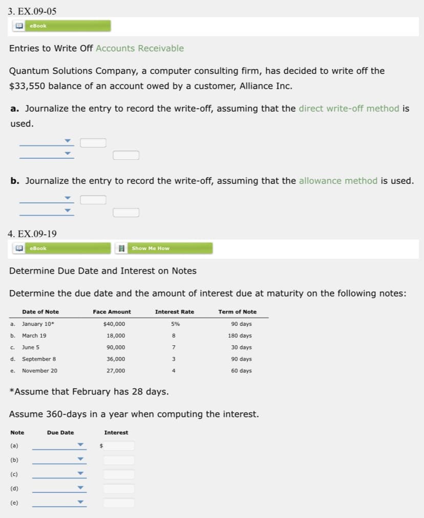 3. EX.09-05
O eBook
Entries to Write Off Accounts Receivable
Quantum Solutions Company, a computer consulting firm, has decided to write off the
$33,550 balance of an account owed by a customer, Alliance Inc.
a. Journalize the entry to record the write-off, assuming that the direct write-off method is
used.
b. Journalize the entry to record the write-off, assuming that the allowance method is used.
4. EX.09-19
eBook
I Show Me How
Determine Due Date and Interest on Notes
Determine the due date and the amount of interest due at maturity on the following notes:
Date of Note
Face Amount
Interest Rate
Term of Note
a. January 10*
$40,000
5%
90 days
b.
March 19
18,000
8.
180 days
June 5
90,000
30 days
C.
d. September 8
36,000
90 days
3.
e. November 20
27,000
4
60 days
*Assume that February has 28 days.
Assume 360-days in a year when computing the interest.
Note
Due Date
Interest
(a)
(b)
(c)
(d)
(e)
