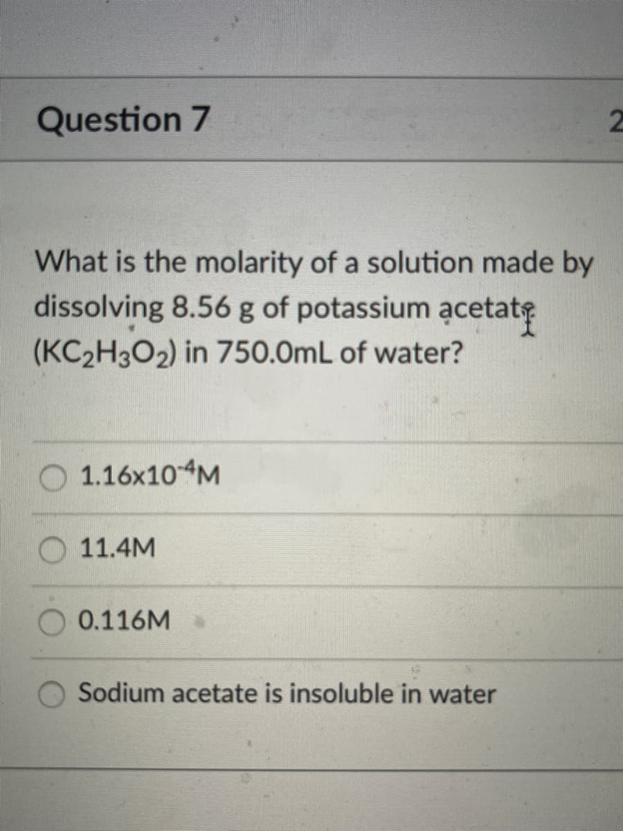 Question 7
What is the molarity of a solution made by
dissolving 8.56 g of potassium acetate
(KC2H3O2) in 750.0mL of water?
1.16×10M
11.4M
0.116M
Sodium acetate is insoluble in water
