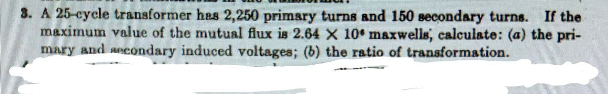 3. A 25-cycle transformer has 2,250 primary turns and 150 secondary turns. If the
maximum value of the mutual flux is 2.64 X 10 maxwells, calculate: (a) the pri-
mary and secondary induced voltages; (b) the ratio of transformation.