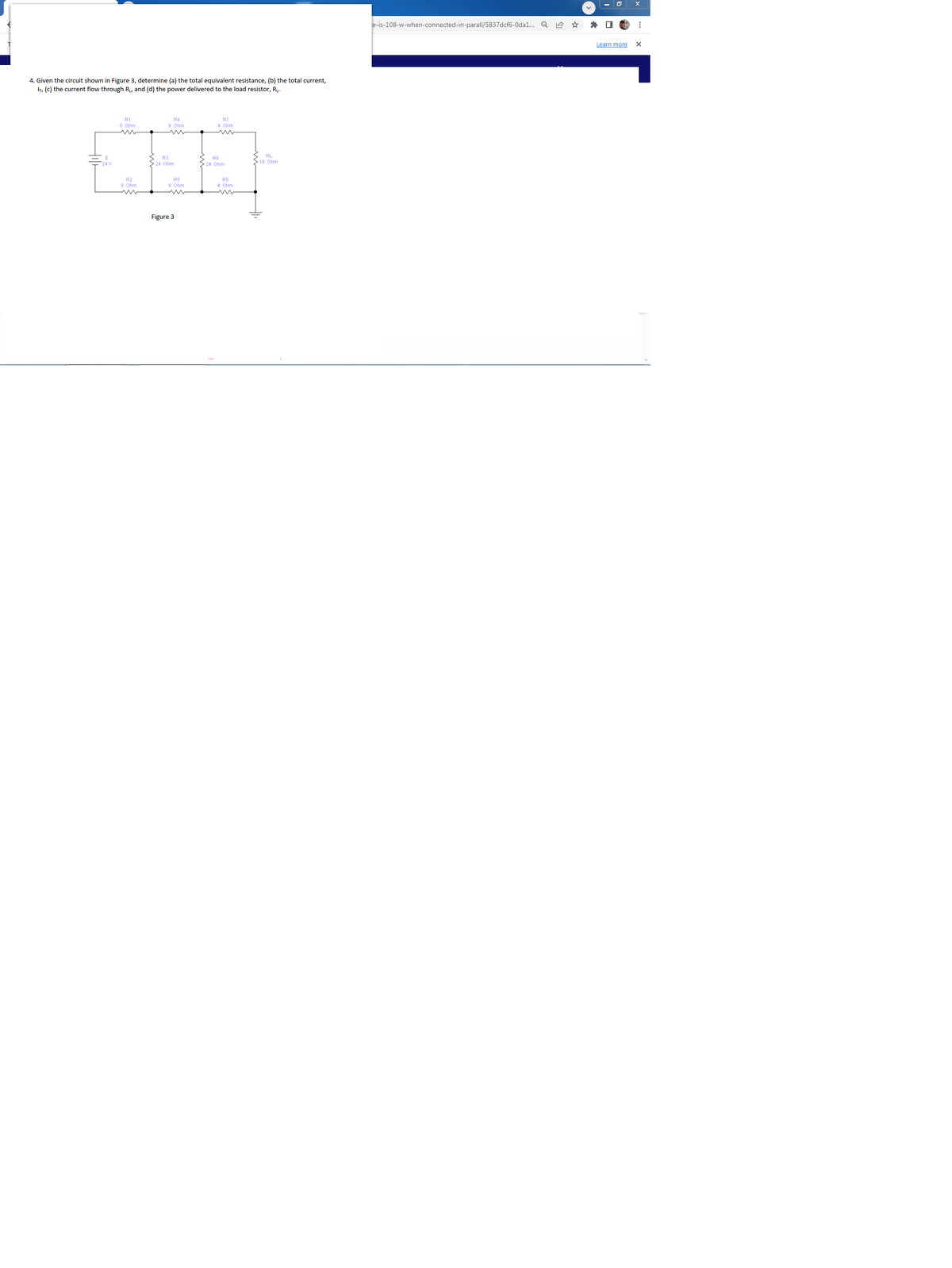 4. Given the circuit shown in Figure 3, determine (a) the total equivalent resistance, (b) the total current,
IT, (c) the current flow through R₁, and (d) the power delivered to the load resistor, R₁.
R1
8 Ohm
R2
8 Ohm
m
R4
6 Ohm
R3
24 Ohm
R5
6 Ohm
Figure 3
R7
4 Ohm
R6
> 24 Ohm
R8
4 Ohm
RL
>16 Ohm
e-is-108-w-when-connected-in-parall/5837dcf6-Odal... Q
Learn more
⠀
X