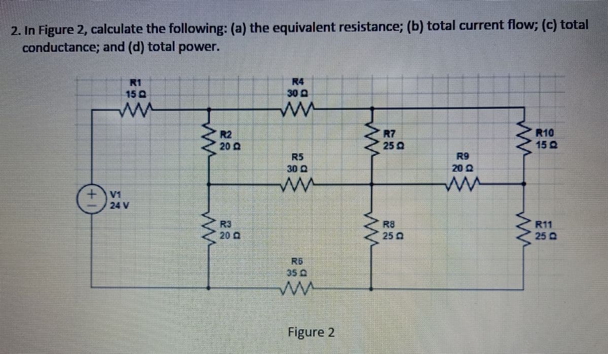 2. In Figure 2, calculate the following: (a) the equivalent resistance; (b) total current flow; (c) total
conductance; and (d) total power.
m
S
2R2
20 A
R3
30
mm
30 0
RG
Figure 2
www
www
25 Q
ww