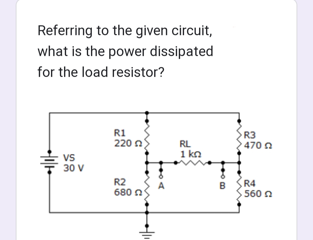 Referring to the given circuit,
what is the power dissipated
for the load resistor?
VS
30 V
R1
220
R2
680 2
+|11
A
RL
1 ΚΩ
B
>R3
470 Ω
R4
560