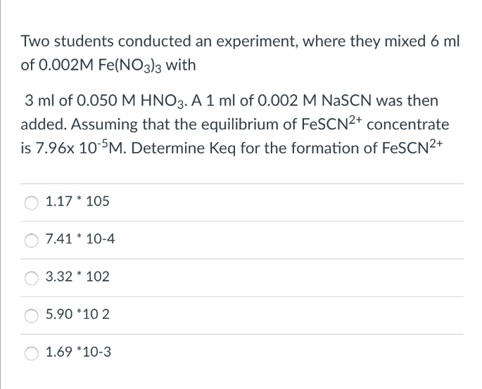 Two students conducted an experiment, where they mixed 6 ml
of 0.002M Fe(NO3)3 with
3 ml of 0.050 M HNO3. A 1 ml of 0.002 M NaSCN was then
added. Assuming that the equilibrium of FeSCN²+ concentrate
is 7.96x 10-5M. Determine Keq for the formation of FeSCN²+
1.17 * 105
7.41 * 10-4
3.32 * 102
5.90 *10 2
1.69 *10-3