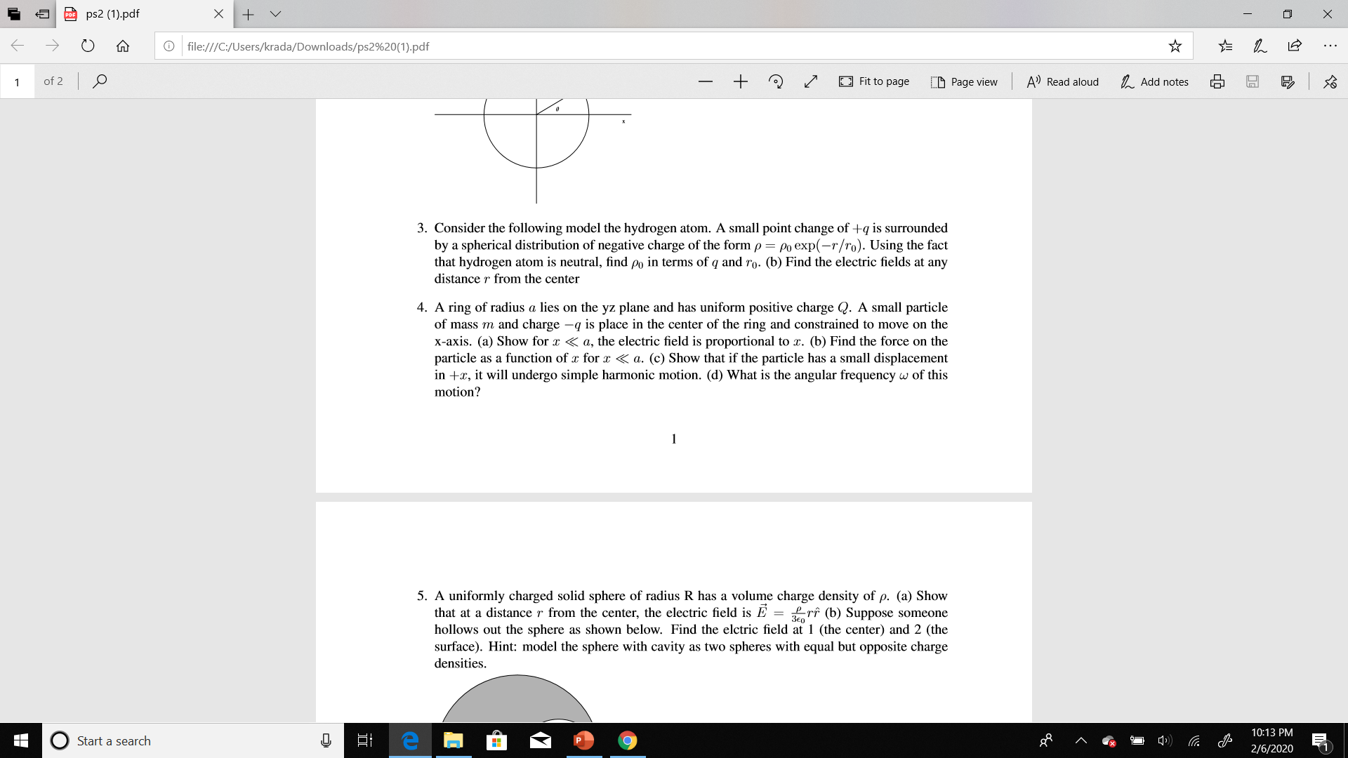 ps2 (1).pdf
O file:///C:/Users/krada/Downloads/ps2%20(1).pdf
of 2 O
O Fit to page
D Page view
A) Read aloud
1. Add notes
3. Consider the following model the hydrogen atom. A small point change of +q is surrounded
by a spherical distribution of negative charge of the form p = po exp(-r/ro). Using the fact
that hydrogen atom is neutral, find po in terms of q and ro. (b) Find the electric fields at any
distance r from the center
4. A ring of radius a lies on the yz plane and has uniform positive charge Q. A small particle
of mass m and charge -q is place in the
x-axis. (a) Show for x < a, the electric field is proportional to x. (b) Find the force on the
particle as a function of x for x < a. (c) Show that if the particle has a small displacement
in +x, it will undergo simple harmonic motion. (d) What is the angular frequency w of this
nter of the ring and constrained to move on the
motion?
1
5. A uniformly charged solid sphere of radius R has a volume charge density of p. (a) Show
distance r from the center, the electric field is E = £rî (b)
hollows out the sphere as shown below. Find the elctric field at 1 (the center) and 2 (the
surface). Hint: model the sphere with cavity as two spheres with equal but opposite charge
that at
uppose someon
densities.
10:13 PM
Start a search
2/6/2020
