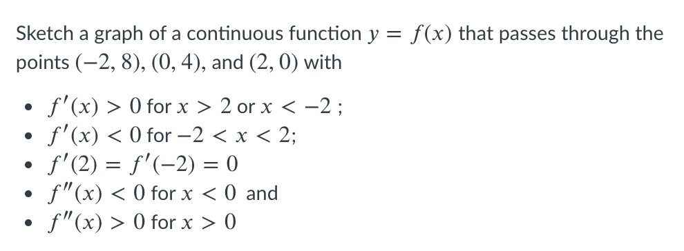 Sketch a graph of a continuous function y
f(x) that passes through the
points (-2, 8), (0, 4), and (2, 0) with
f'(x) > 0 for x > 2 or x < -2 ;
f'(x) < 0 for –2 < x < 2;
f'(2) = f'(-2) = 0
f"(x) < 0 for x < 0 and
• f"(x) > 0 for x > 0
