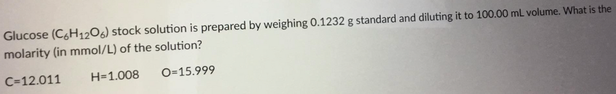 Glucose (C&H1206) stock solution is prepared by weighing 0.1232 g standard and diluting it to 100.00 mL volume. What is the
molarity (in mmol/L) of the solution?
C=12.011
H=1.008
O=15.999
