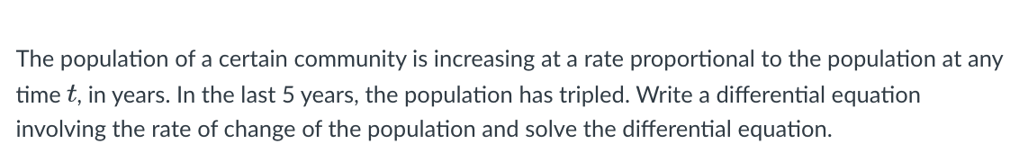 The population of a certain community is increasing at a rate proportional to the population at any
time t, in years. In the last 5 years, the population has tripled. Write a differential equation
involving the rate of change of the population and solve the differential equation.
