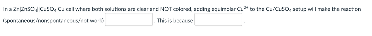 In a Zn|ZnSO4||CUSO4|Cu cell where both solutions are clear and NOT colored, adding equimolar Cu2+ to the Cu/CuSO4 setup will make the reaction
(spontaneous/nonspontaneous/not work)
This is because

