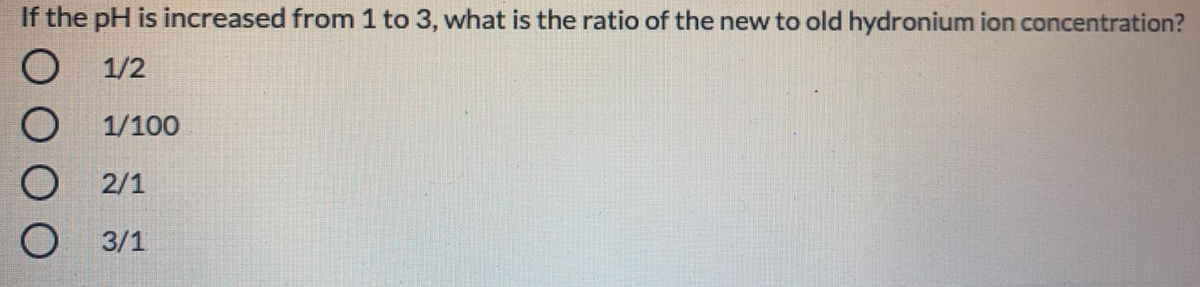 If the pH is increased from 1 to 3, what is the ratio of the new to old hydronium ion concentration?
1/2
1/100
2/1
3/1
