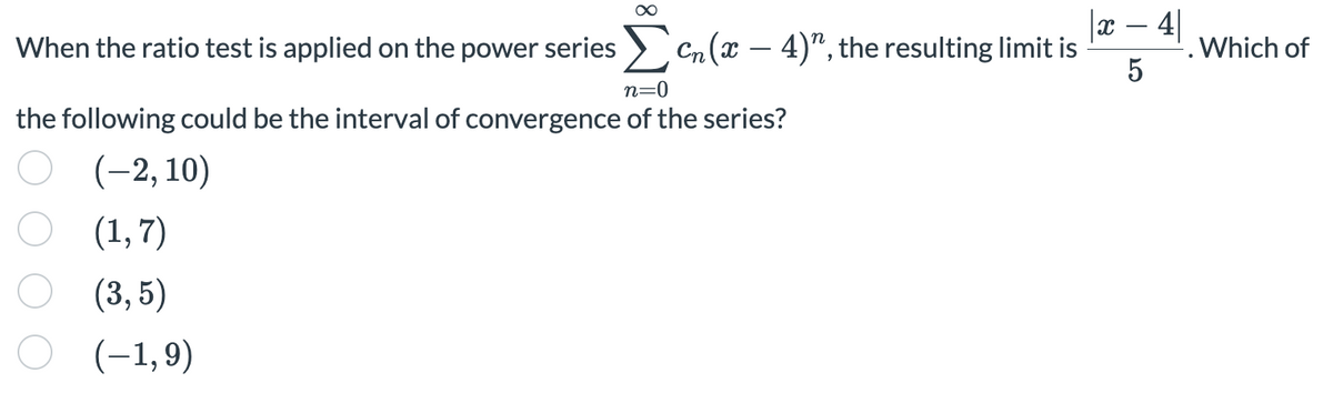 |x – 4|
When the ratio test is applied on the power series > Cn(x – 4)", the resulting limit is
. Which of
5
n=0
the following could be the interval of convergence of the series?
(-2, 10)
O (1,7)
(3, 5)
O (-1,9)
