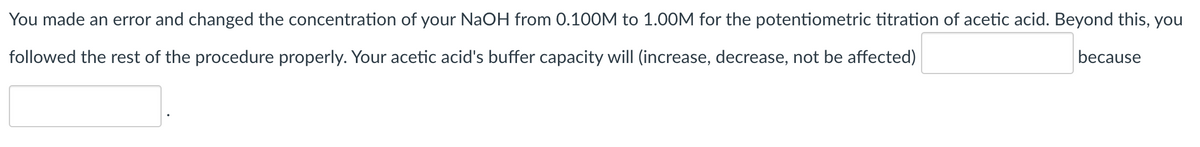 You made an error and changed the concentration of your NaOH from 0.100M to 1.00M for the potentiometric titration of acetic acid. Beyond this, you
followed the rest of the procedure properly. Your acetic acid's buffer capacity will (increase, decrease, not be affected)
because
