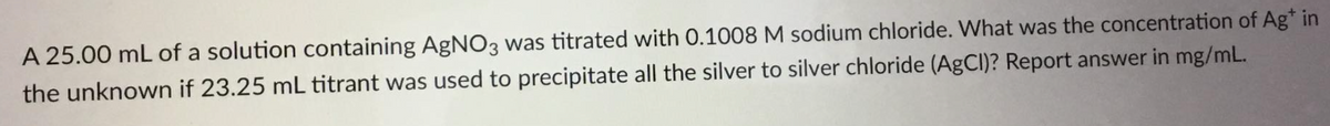 A 25.00 mL of a solution containing AgNO3 was titrated with 0.1008 M sodium chloride. What was the concentration of Ag* in
the unknown if 23.25 mL titrant was used to precipitate all the silver to silver chloride (AgCI)? Report answer in mg/mL.
