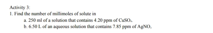 Activity 3:
1. Find the number of millimoles of solute in
a. 250 ml of a solution that contains 4.20 ppm of CuSO.
b. 6.50 L of an aqueous solution that contains 7.85 ppm of AgNO,
