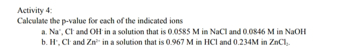 Activity 4:
Calculate the p-value for each of the indicated ions
a. Na“, Cl' and OH in a solution that is 0.0585 M in NaCl and 0.0846 M in NaOH
b. H, Cl and Zn* in a solution that is 0.967 M in HCl and 0.234M in ZnCl,.
