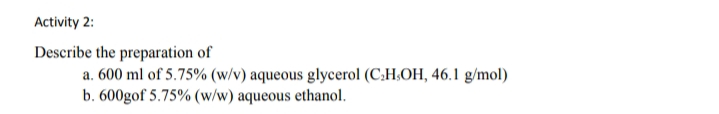 Activity 2:
Describe the preparation of
a. 600 ml of 5.75% (w/v) aqueous glycerol (C:H;OH, 46.1 g/mol)
b. 600gof 5.75% (w/w) aqueous ethanol.
