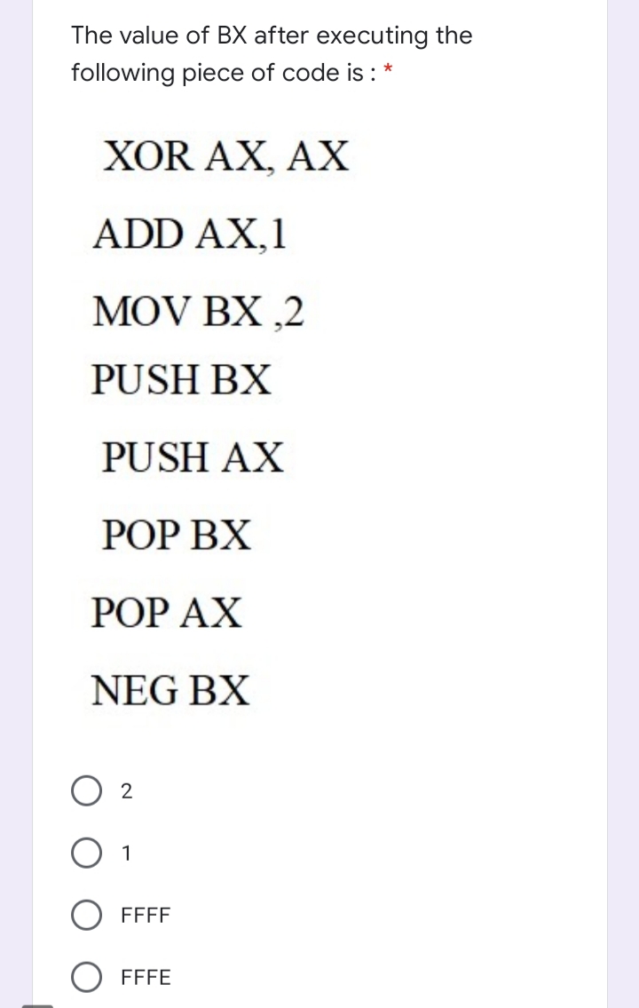 The value of BX after executing the
following piece of code is : *
XOR AX, AX
ADD AX,1
MOV BX ,2
PUSH BX
PUSH AX
РОOP ВX
РОP АХ
NEG BX
1
FFFF
FFFE
