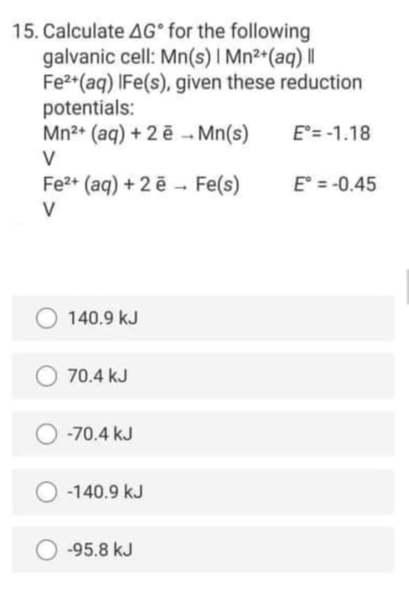 15. Calculate AG° for the following
galvanic cell: Mn(s) I Mn²*(aq) ||
Fe2*(aq) IFe(s), given these reduction
potentials:
Mn2+ (aq) + 2 ē - Mn(s)
E = -1.18
V
Fe2+ (aq) + 2 ē - Fe(s)
E° = -0.45
V
140.9 kJ
70.4 kJ
-70.4 kJ
-140.9 kJ
-95.8 kJ
