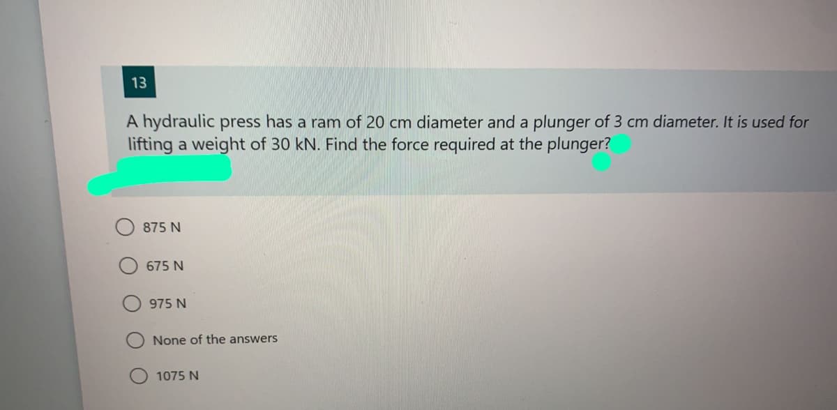13
A hydraulic press has a ram of 20 cm diameter and a plunger of 3 cm diameter. It is used for
lifting a weight of 30 kN. Find the force required at the plunger?
875 N
675 N
975 N
None of the answers
1075 N
