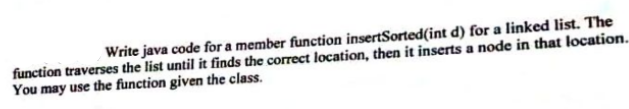 Write java code for a member function insertSorted(int d) for a linked list. The
function traverses the list until it finds the correct location, then it inserts a node in that location.
You may use the function given the class.
