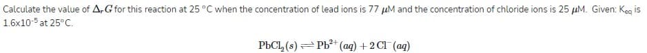 Calculate the value of A,G for this reaction at 25 °C when the concentration of lead ions is 77 µM and the concentration of chloride ions is 25 µM. Given: Keg is
1.6x10-5 at 25°C.
PbCl, (s) = Pb?+ (ag) +2 Cl (ag)
