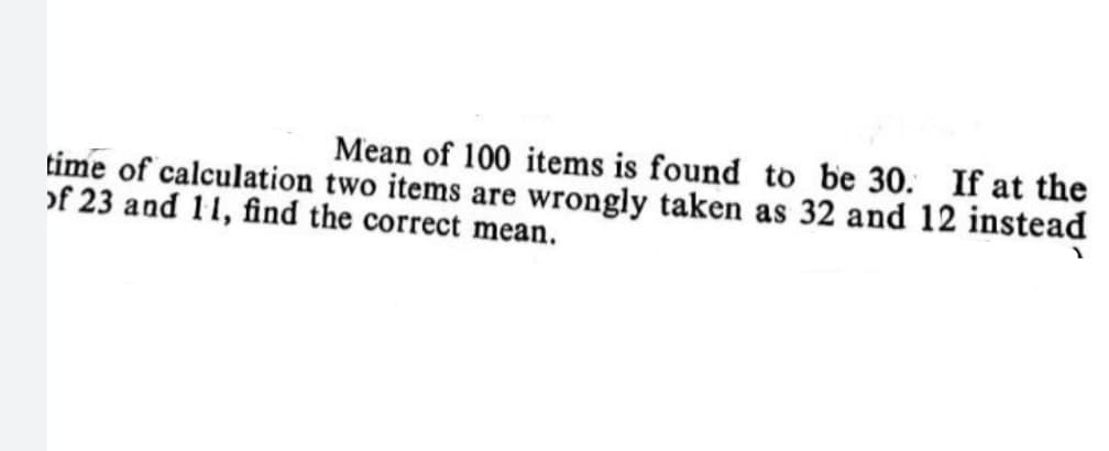 Mean of 100 items is found to be 30. If at the
time of calculation two items are wrongly taken as 32 and 12 instead
of 23 and 11, find the correct mean.
