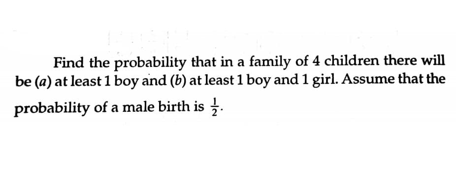 Find the probability that in a family of 4 children there will
be (a) at least1 boy and (b) at least 1 boy and 1 girl. Assume that the
probability of a male birth is .
