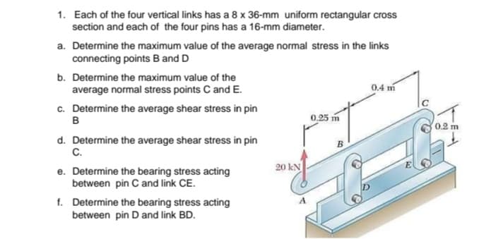 1. Each of the four vertical links has a 8 x 36-mm uniform rectangular cross
section and each of the four pins has a 16-mm diameter.
a. Determine the maximum value of the average normal stress in the links
connecting points B and D
b. Determine the maximum value of the
average normal stress points C and E.
0.4 m
c. Determine the average shear stress in pin
B
0.25 m
0.2 m
d. Determine the average shear stress in pin
C.
e. Determine the bearing stress acting
between pin C and link CE.
f. Determine the bearing stress acting
between pin D and link BD.
20 kN
