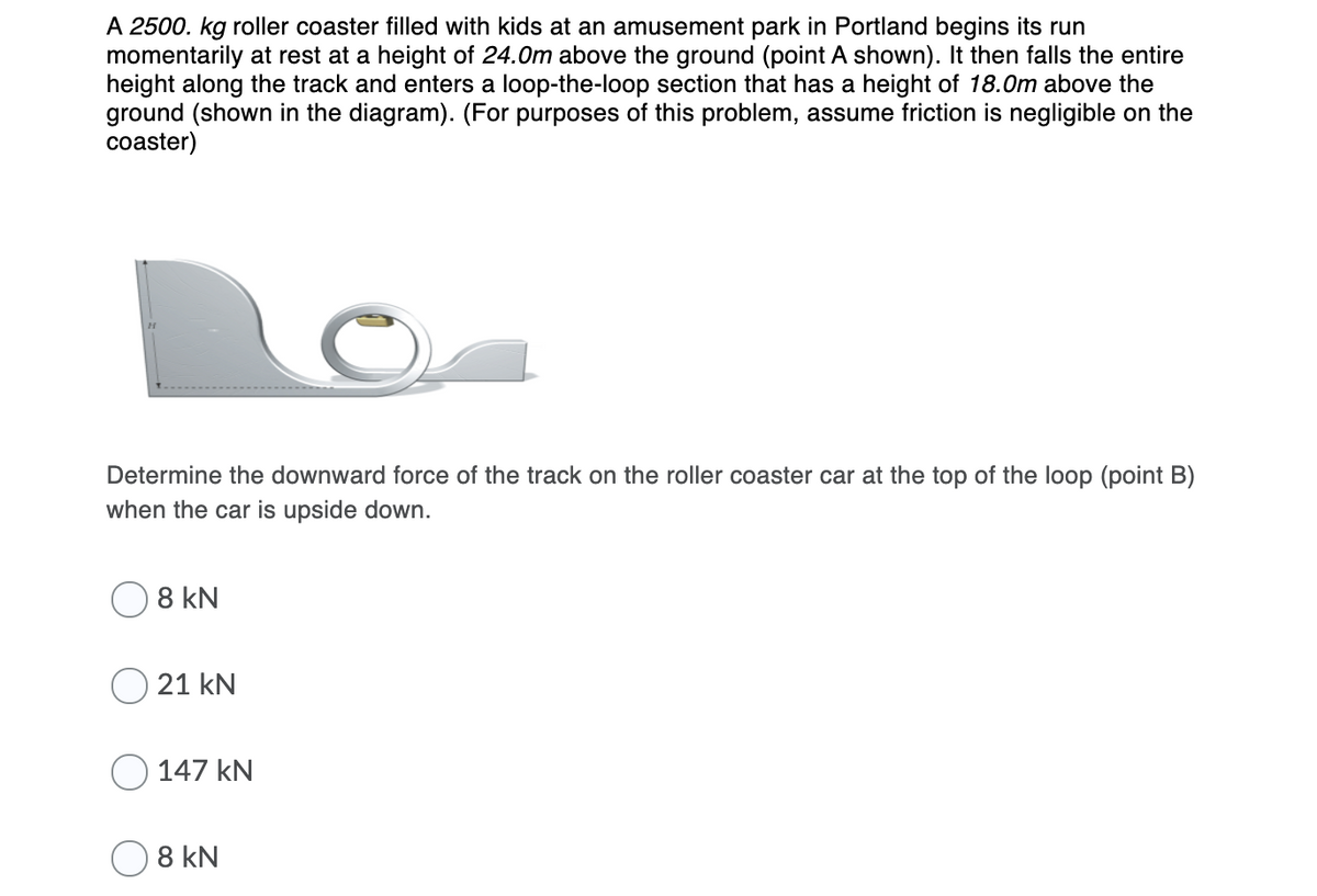 A 2500. kg roller coaster filled with kids at an amusement park in Portland begins its run
momentarily at rest at a height of 24.0m above the ground (point A shown). It then falls the entire
height along the track and enters a loop-the-loop section that has a height of 18.0m above the
ground (shown in the diagram). (For purposes of this problem, assume friction is negligible on the
coaster)
Determine the downward force of the track on the roller coaster car at the top of the loop (point B)
when the car is upside down.
8 kN
21 kN
O 147 kN
8 kN
