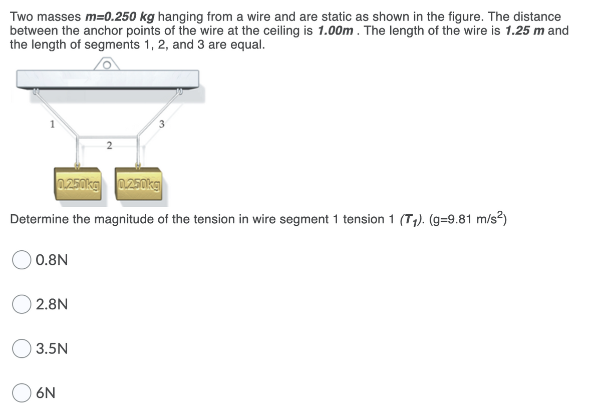 Two masses m=0.250 kg hanging from a wire and are static as shown in the figure. The distance
between the anchor points of the wire at the ceiling is 1.00m. The length of the wire is 1.25 m and
the length of segments 1, 2, and 3 are equal.
3
0.250kg 0.250kg
Determine the magnitude of the tension in wire segment 1 tension 1 (T1). (g=9.81 m/s?)
0.8N
O 2.8N
3.5N
6N
