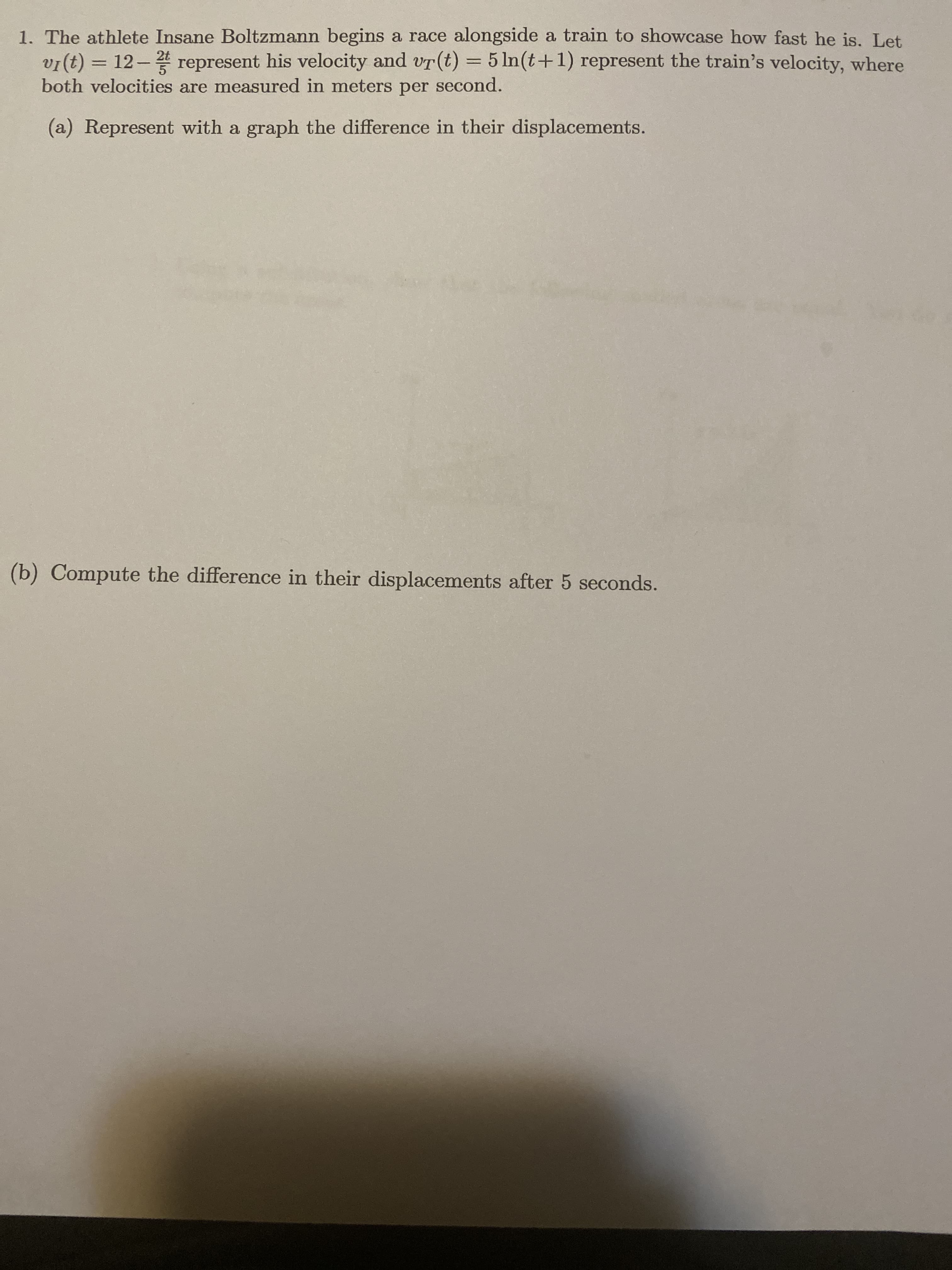 1. The athlete Insane Boltzmann begins a race alongside a train to showcase how fast he is. Let
vI(t) =
both velocities are measured in meters per second.
12- represent his velocity and vT(t) = 5 ln(t+1) represent the train's velocity, where
(a) Represent with a graph the difference in their displacements.
(b) Compute the difference in their displacements after 5 seconds.
