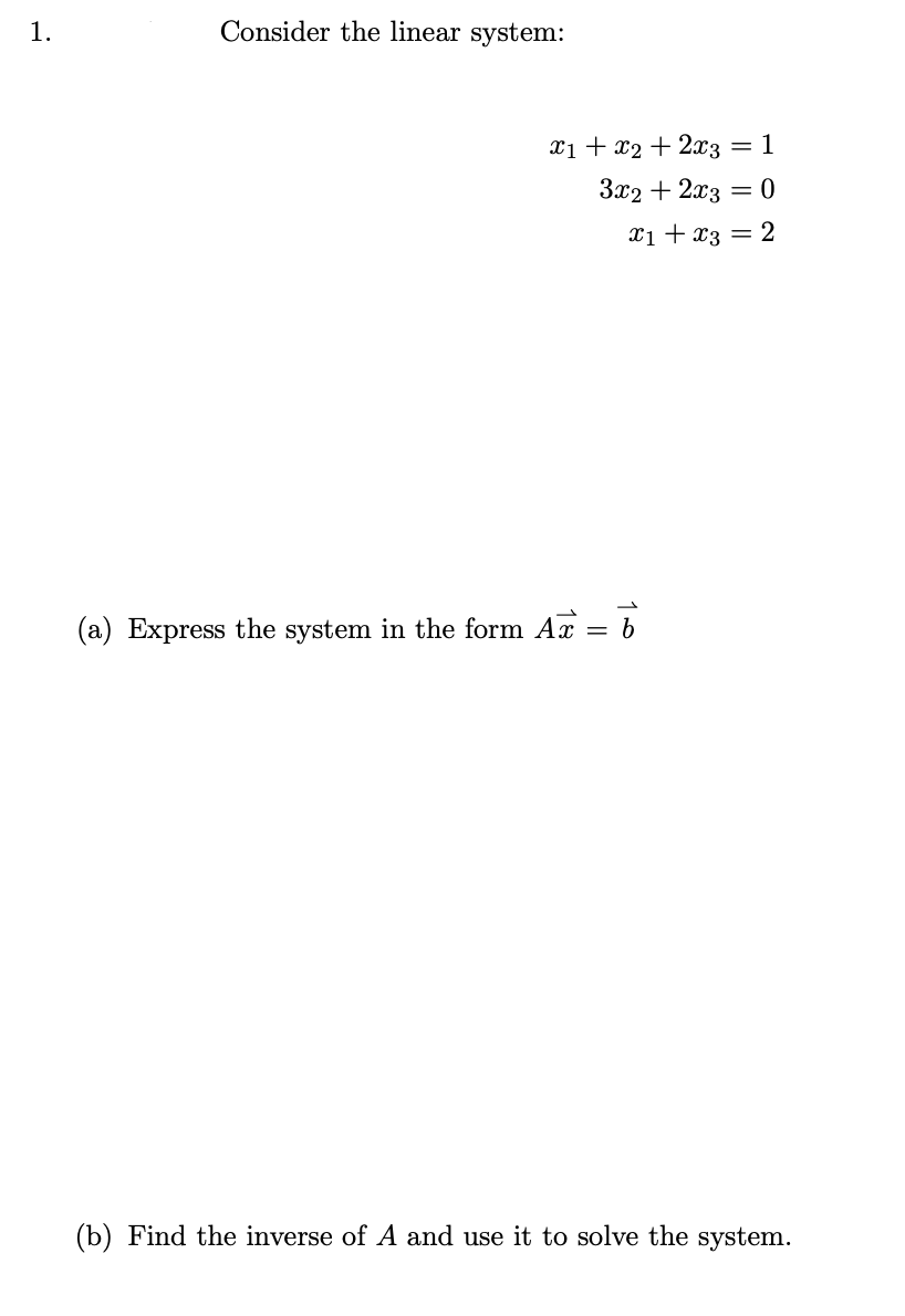 1.
Consider the linear system:
Xi + x2 + 2x3
1
3x2 + 2x3 = 0
X1 + x3 =
2
(a) Express the system in the form A = b
(b) Find the inverse of A and use it to solve the system.
